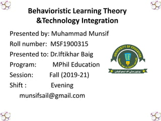 Presented by: Muhammad Munsif
Roll number: MSF1900315
Presented to: Dr.Iftikhar Baig
Program: MPhil Education
Session: Fall (2019-21)
Shift : Evening
munsifsail@gmail.com
Behavioristic Learning Theory
&Technology Integration
 