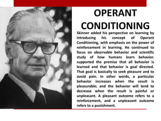 OPERANT
CONDITIONINGSkinner added his perspective on learning by
introducing his concept of Operant
Conditioning, with emphasis on the power of
reinforcement in learning. He continued to
focus on observable behavior and scientific
study of how humans learn behavior.
supported the premise that all behavior is
learned and that behavior is goal directed.
That goal is basically to seek pleasure and to
avoid pain. In other words, a particular
behavior increases when the result is
pleasurable; and the behavior will tend to
decrease when the result is painful or
unpleasant. A pleasant outcome refers to a
reinforcement, and a unpleasant outcome
refers to a punishment.
 