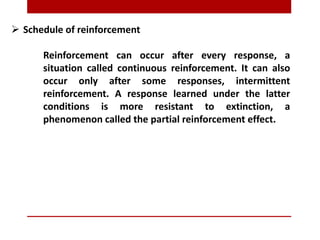  Schedule of reinforcement
Reinforcement can occur after every response, a
situation called continuous reinforcement. It can also
occur only after some responses, intermittent
reinforcement. A response learned under the latter
conditions is more resistant to extinction, a
phenomenon called the partial reinforcement effect.
 