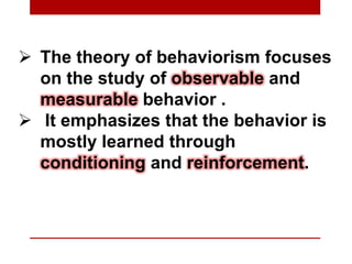  The theory of behaviorism focuses
on the study of observable and
measurable behavior .
 It emphasizes that the behavior is
mostly learned through
conditioning and reinforcement.
 
