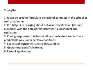 Strengths:
1. It can be used to formulate behavioral contracts in the school as
well as at home.
2. It is helpful in bringing about behavior modification (desired
outcome) with the help of reinforcement, punishment and
extinction.
3. Cueing responses to behavior allows the learner to react in a
predictable way under certain conditions.
4. Success of outcomes is easily measurable.
5. Guarantees specific learning.
6. Ease of application.
 