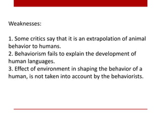 Weaknesses:
1. Some critics say that it is an extrapolation of animal
behavior to humans.
2. Behaviorism fails to explain the development of
human languages.
3. Effect of environment in shaping the behavior of a
human, is not taken into account by the behaviorists.
 