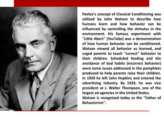 Pavlov's concept of Classical Conditioning was
utilized by John Watson to describe how
humans learn and how behavior can be
influenced by controlling the stimulus in the
environment. His famous experiment with
"Little Abert" (YouTube) was a demonstration
of how human behavior can be conditioned.
Watson viewed all behavior as learned, and
urged parents to teach "correct" behavior to
their children. Scheduled feeding and the
avoidance of bad habits (incorrect behavior)
were some issues addressed in the pamphlets
produced to help parents raise their children.
In 1920 he left John Hopkins and entered the
advertising industry. By 1924, he was vice
president at J. Walter Thompson, one of the
largest ad agencies in the United States.
Watson is recognized today as the "Father of
Behaviorism".
 