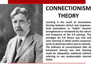 CONNECTIONISM
THEORY
Learning is the result of associations
forming between stimuli and responses.
Such associations or "habits" become
strengthened or weakened by the nature
and frequency of the S-R pairings. The
paradigm for S-R theory was trial and
error learning in which certain responses
come to dominate others due to rewards.
The hallmark of connectionism (like all
behavioral theory) was that learning
could be adequately explained without
referring to any unobservable internal
states.
 