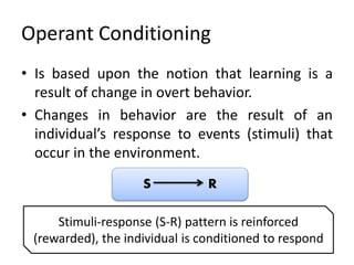 Operant Conditioning
• Is based upon the notion that learning is a
result of change in overt behavior.
• Changes in behavior are the result of an
individual’s response to events (stimuli) that
occur in the environment.
S R
Stimuli-response (S-R) pattern is reinforced
(rewarded), the individual is conditioned to respond
 