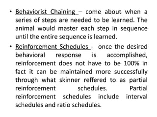 • Behaviorist Chaining – come about when a
series of steps are needed to be learned. The
animal would master each step in sequence
until the entire sequence is learned.
• Reinforcement Schedules - once the desired
behavioral response is accomplished,
reinforcement does not have to be 100% in
fact it can be maintained more successfully
through what skinner reffered to as partial
reinforcement schedules. Partial
reinforcement schedules include interval
schedules and ratio schedules.
 