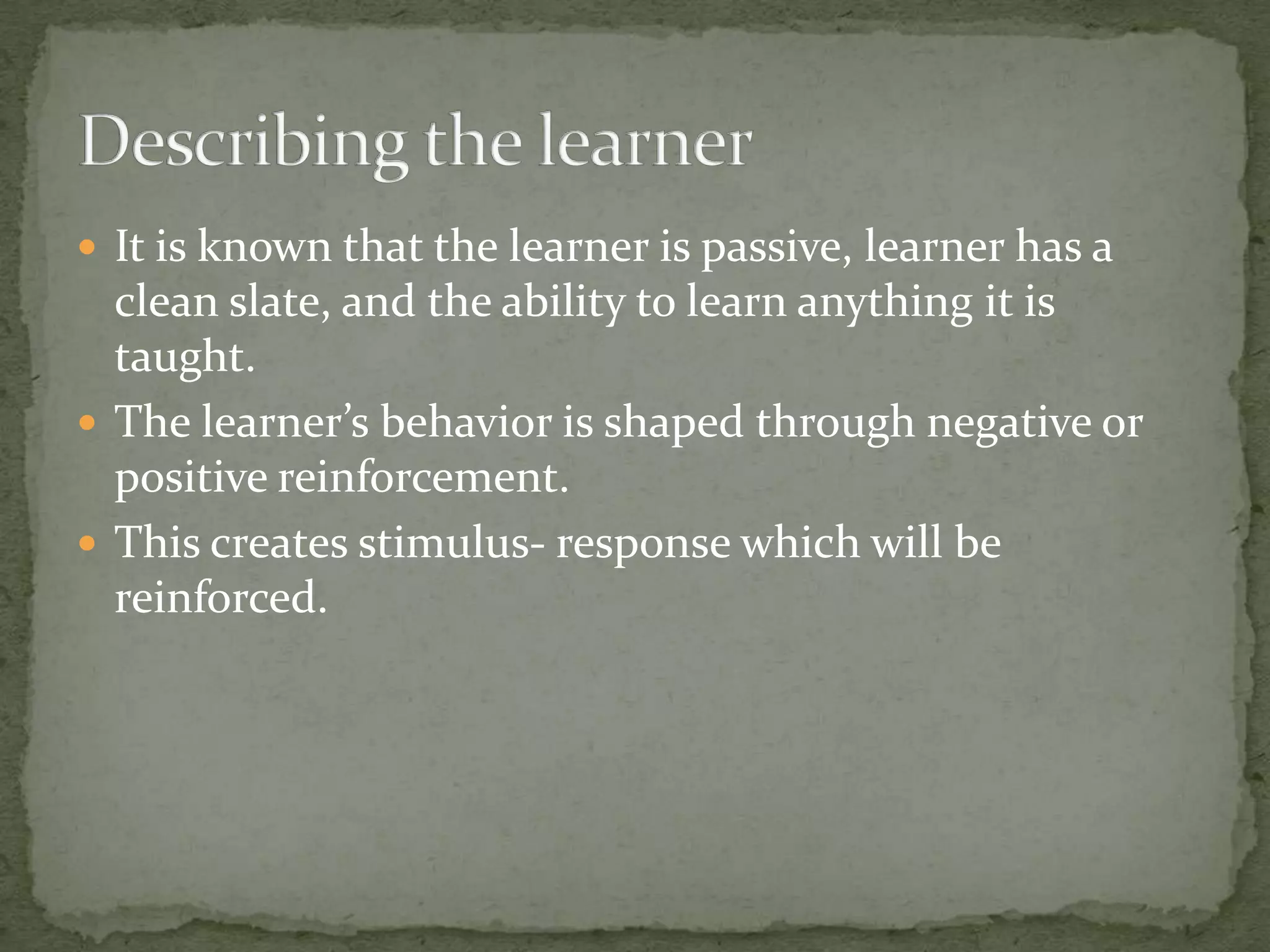 It is known that the learner is passive, learner has a clean slate, and the ability to learn anything it is taught. The learner’s behavior is shaped through negative or positive reinforcement.This creates stimulus- response which will be reinforced. Describing the learner
