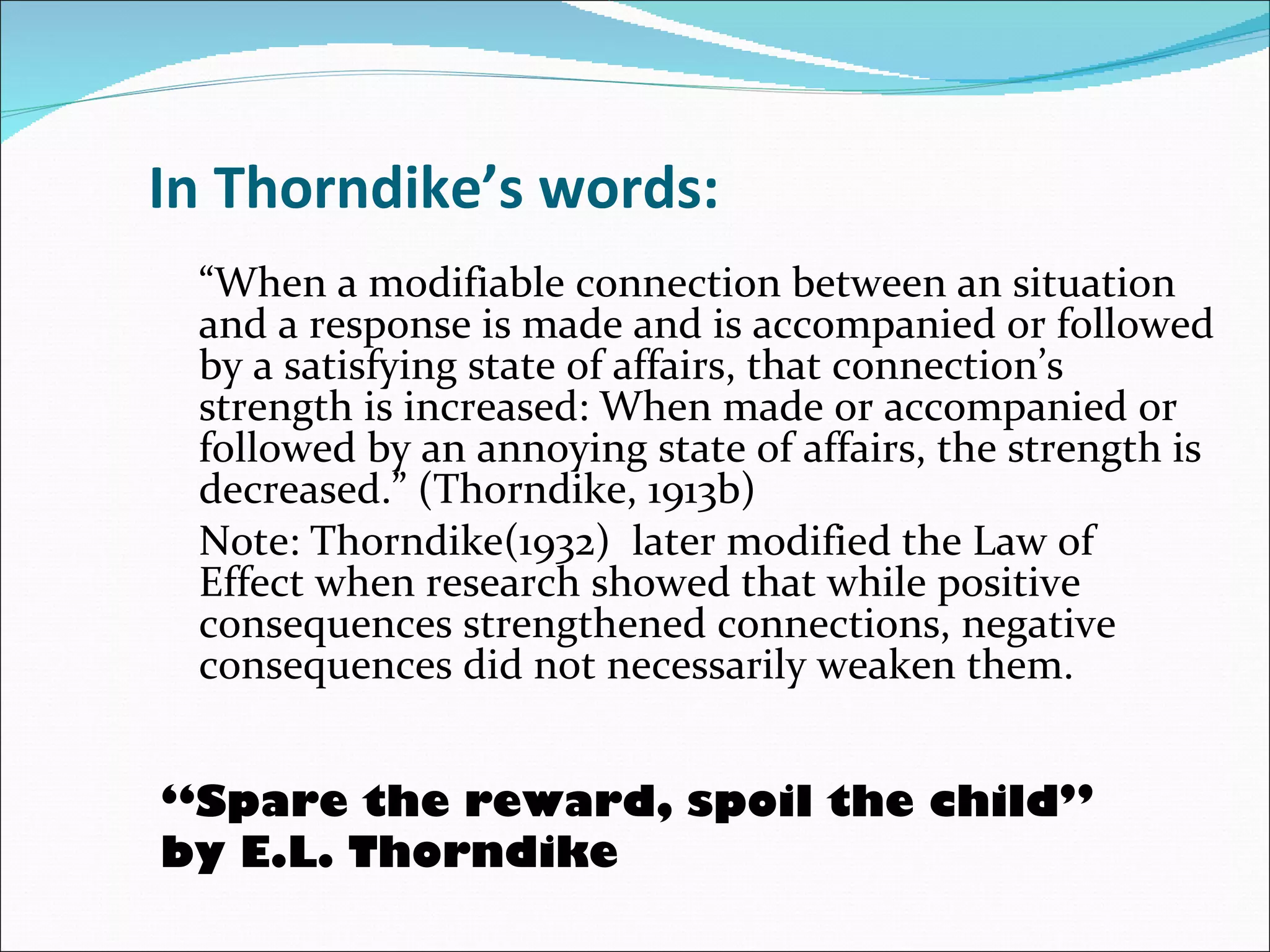 In Thorndike’s words: “ When a modifiable connection between an situation and a response is made and is accompanied or followed by a satisfying state of affairs, that connection’s strength is increased: When made or accompanied or followed by an annoying state of affairs, the strength is decreased.” (Thorndike, 1913b)  Note: Thorndike(1932)  later modified the Law of  Effect when research showed that while positive consequences strengthened connections, negative consequences did not necessarily weaken them.  “ Spare the reward, spoil the child”  by E.L. Thorndike 