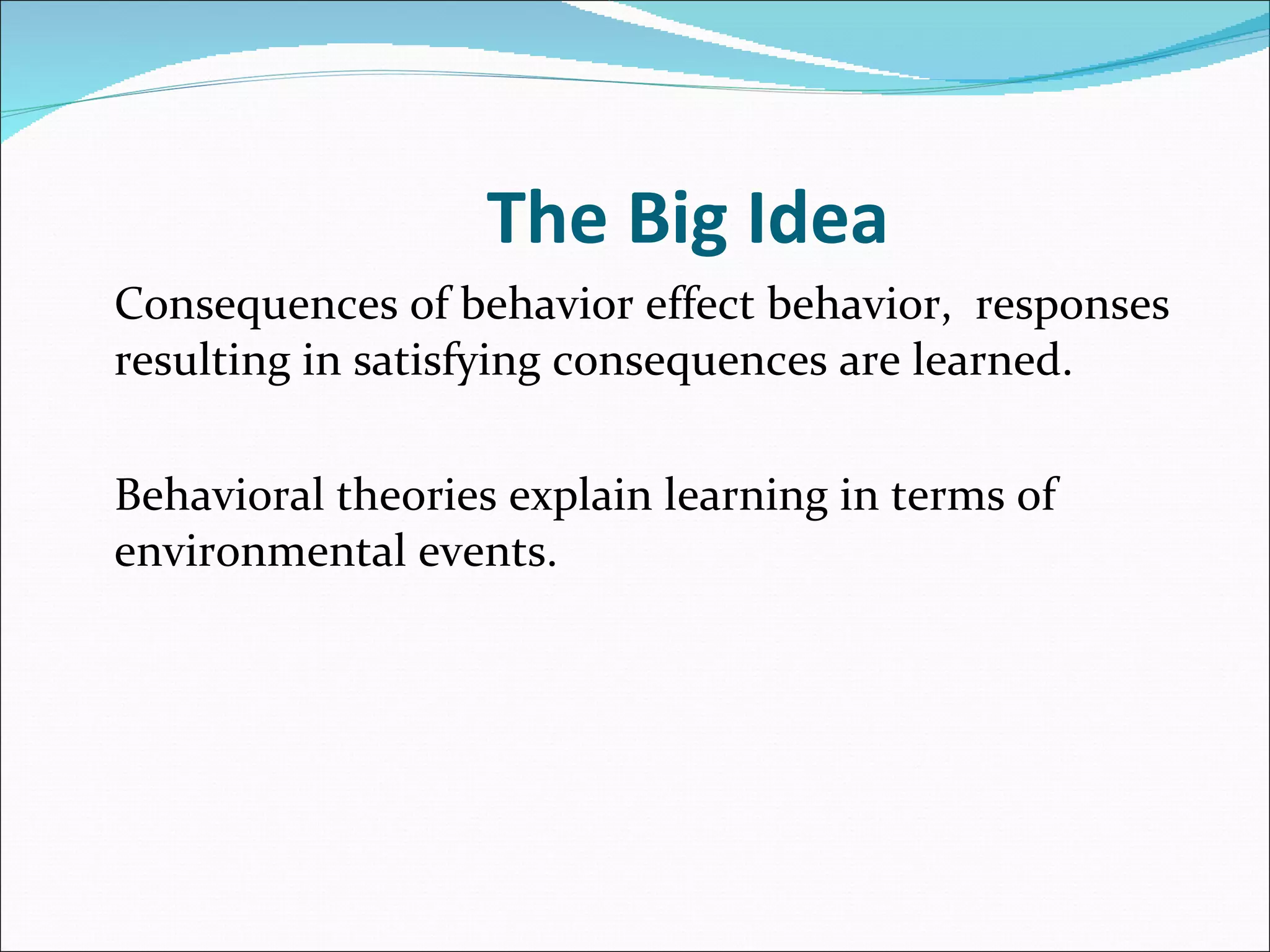 The Big Idea Consequences of behavior effect behavior,  responses resulting in satisfying consequences are learned.  Behavioral theories explain learning in terms of environmental events. 