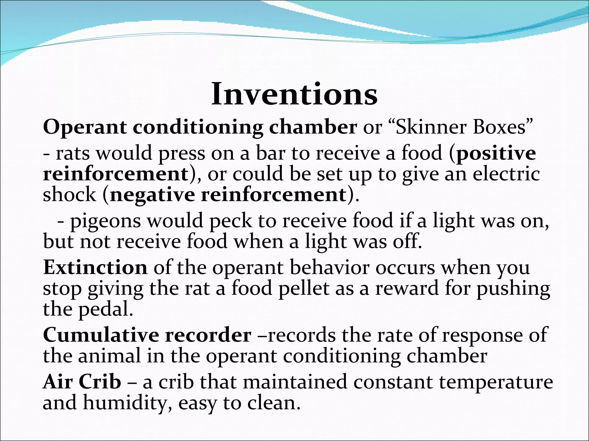 Inventions Operant conditioning chamber  or “Skinner Boxes” - rats would press on a bar to receive a food ( positive reinforcement ), or could be set up to give an electric shock ( negative reinforcement ). - pigeons would peck to receive food if a light was on, but not receive food when a light was off. Extinction  of the operant behavior occurs when you stop giving the rat a food pellet as a reward for pushing the pedal. Cumulative recorder  –records the rate of response of the animal in the operant conditioning chamber Air Crib  – a crib that maintained constant temperature and humidity, easy to clean. 