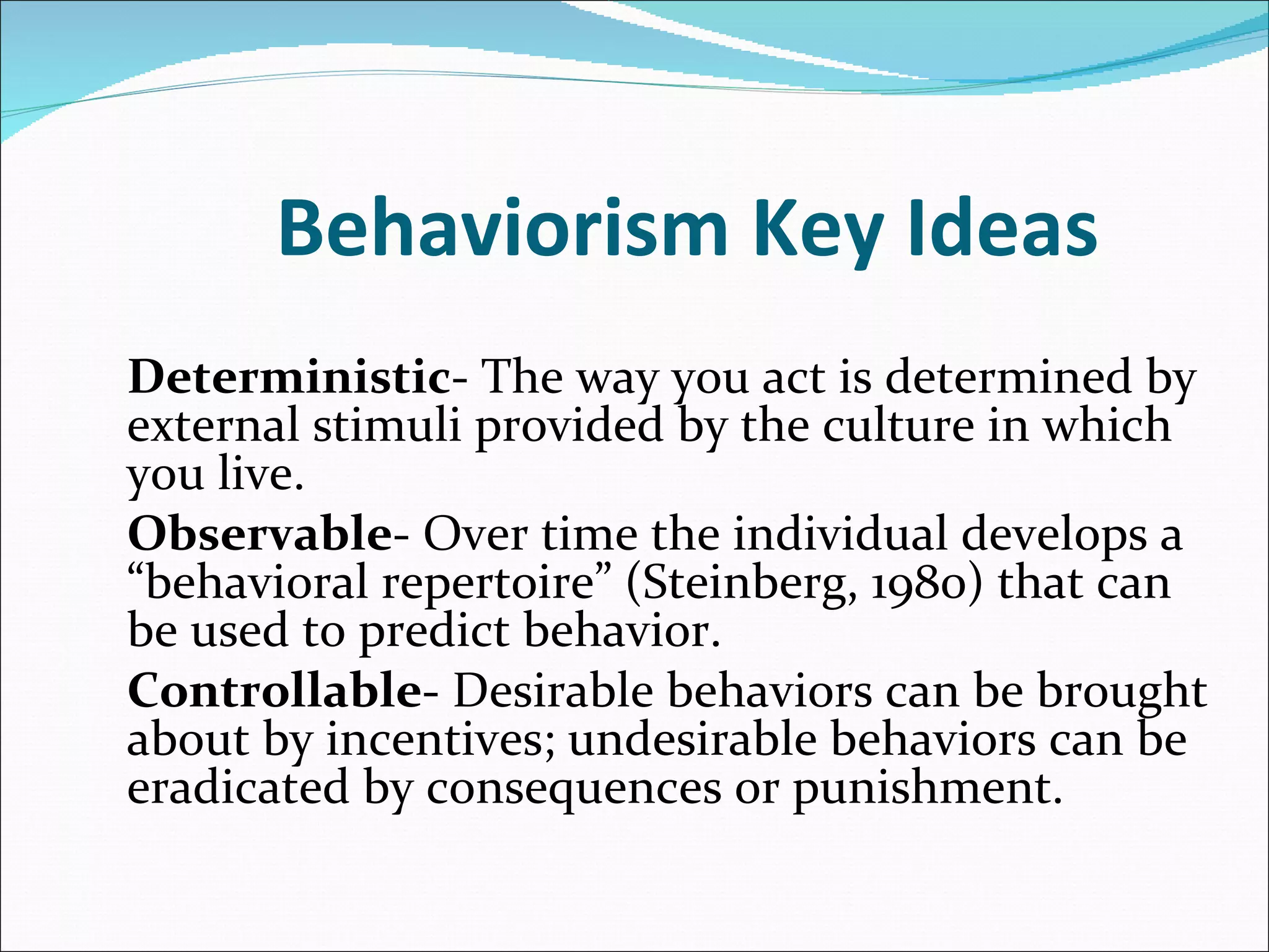 Behaviorism Key Ideas Deterministic - The way you act is determined by external stimuli provided by the culture in which you live. Observable - Over time the individual develops a “behavioral repertoire” (Steinberg, 1980) that can be used to predict behavior. Controllable - Desirable behaviors can be brought about by incentives; undesirable behaviors can be eradicated by consequences or punishment.   