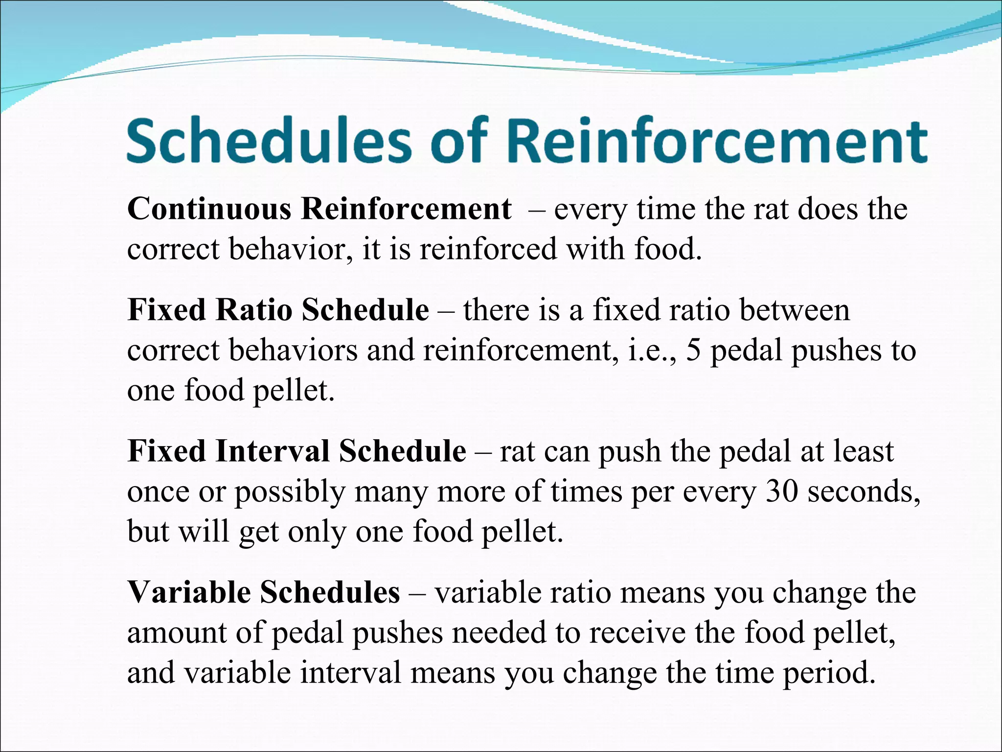 Continuous Reinforcement  – every time the rat does the correct behavior, it is reinforced with food. Fixed Ratio Schedule  – there is a fixed ratio between correct behaviors and reinforcement, i.e., 5 pedal pushes to one food pellet. Fixed Interval Schedule  – rat can push the pedal at least once or possibly many more of times per every 30 seconds, but will get only one food pellet. Variable Schedules  – variable ratio means you change the amount of pedal pushes needed to receive the food pellet, and variable interval means you change the time period. 
