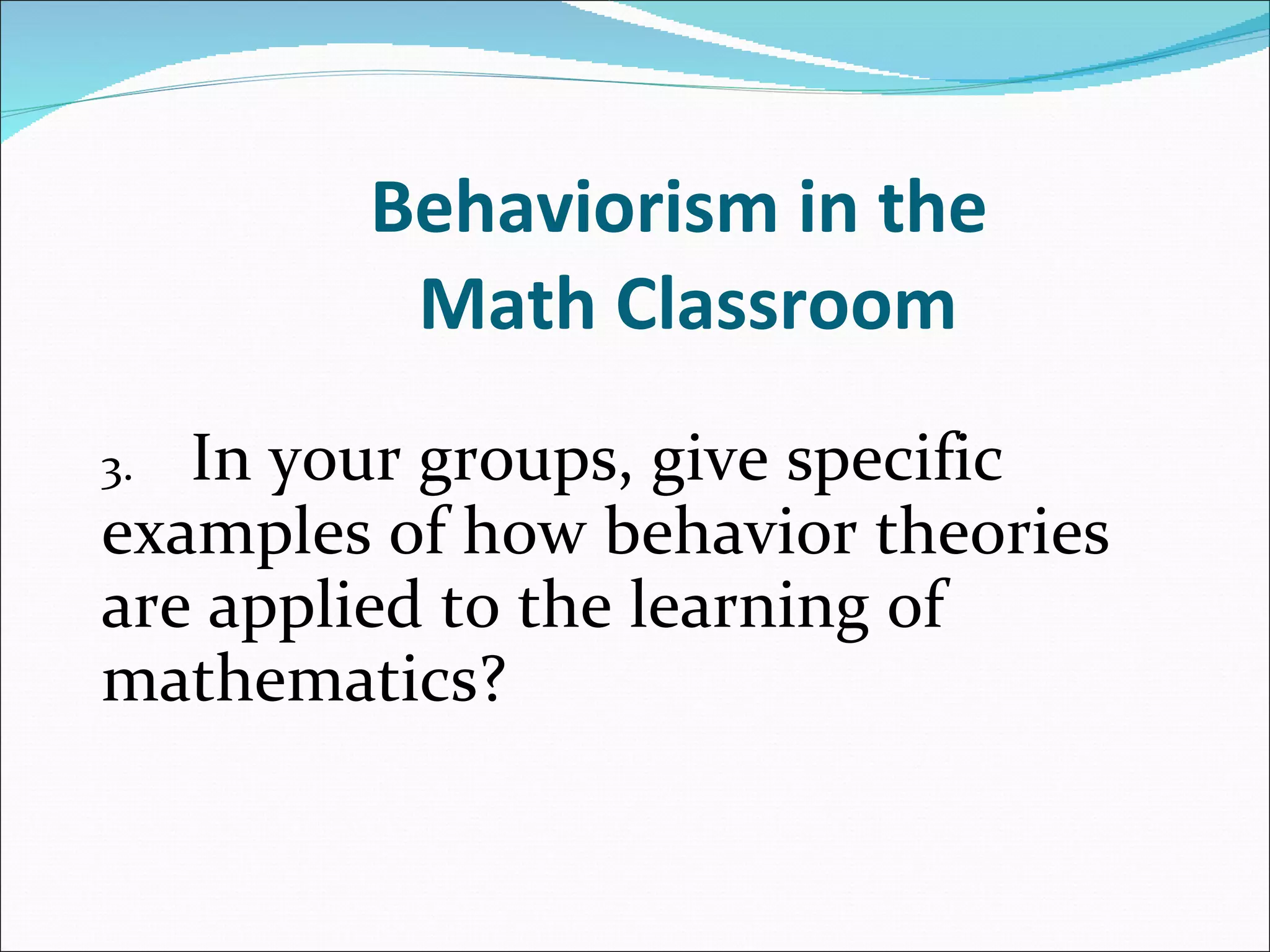 Behaviorism in the  Math Classroom 3. In your groups, give specific  examples of how behavior theories  are applied to the learning of  mathematics?   