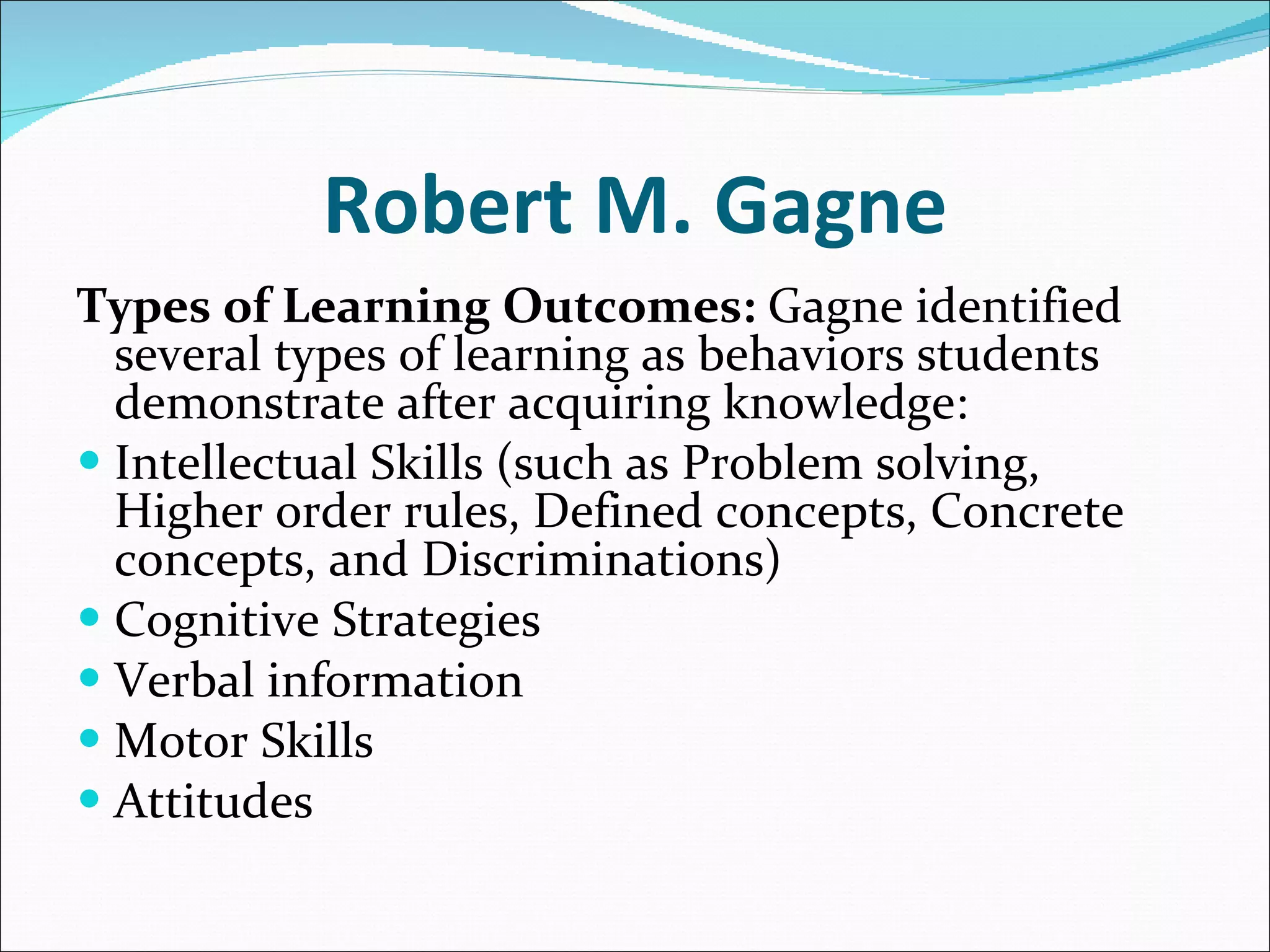 Robert M. Gagne Types of Learning Outcomes:  Gagne identified several types of learning as behaviors students demonstrate after acquiring knowledge: Intellectual Skills (such as Problem solving, Higher order rules, Defined concepts, Concrete concepts, and Discriminations)  Cognitive Strategies  Verbal information  Motor Skills  Attitudes  