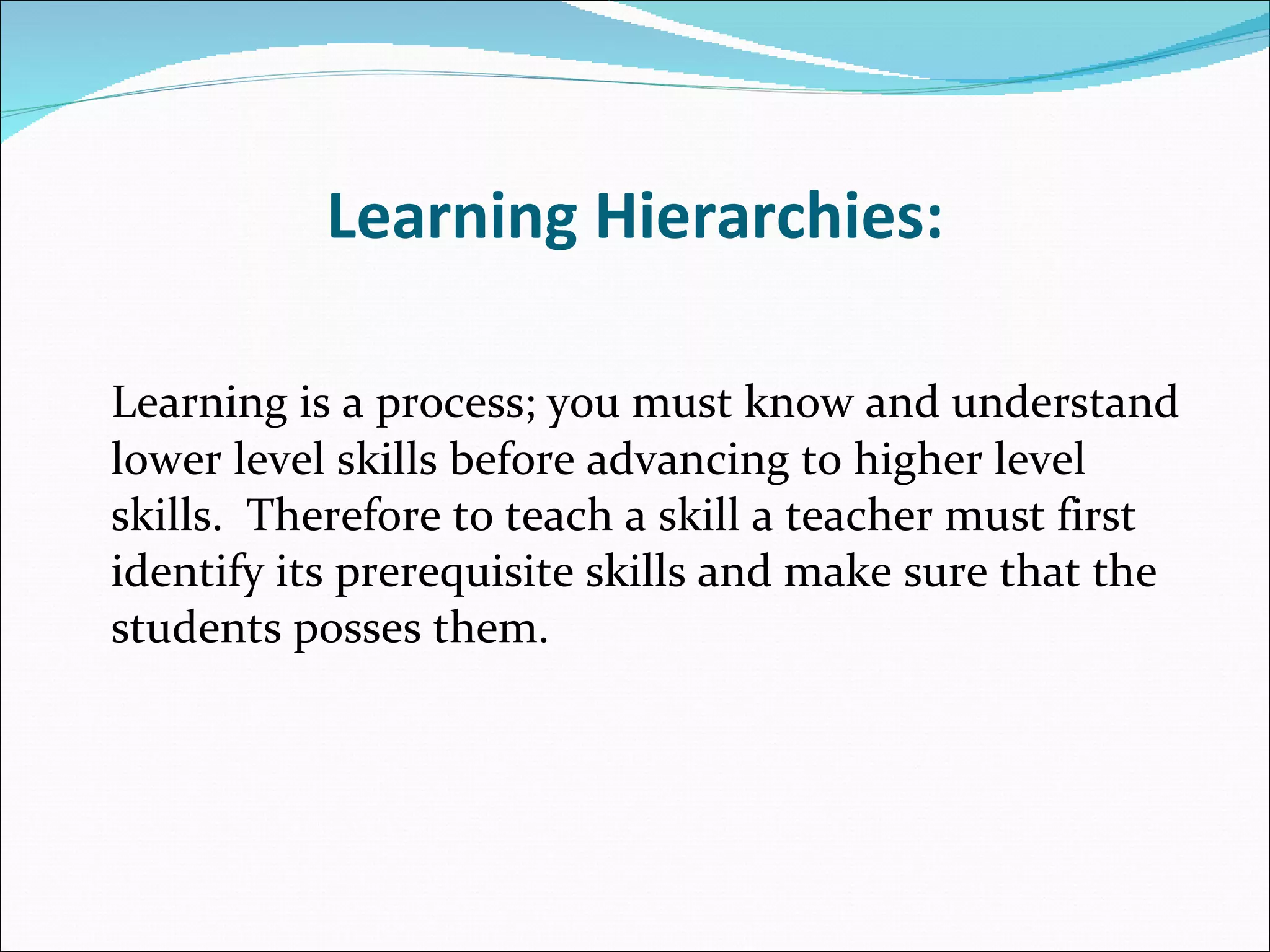 Learning Hierarchies: Learning is a process; you must know and understand lower level skills before advancing to higher level skills.  Therefore to teach a skill a teacher must first identify its prerequisite skills and make sure that the students posses them. 