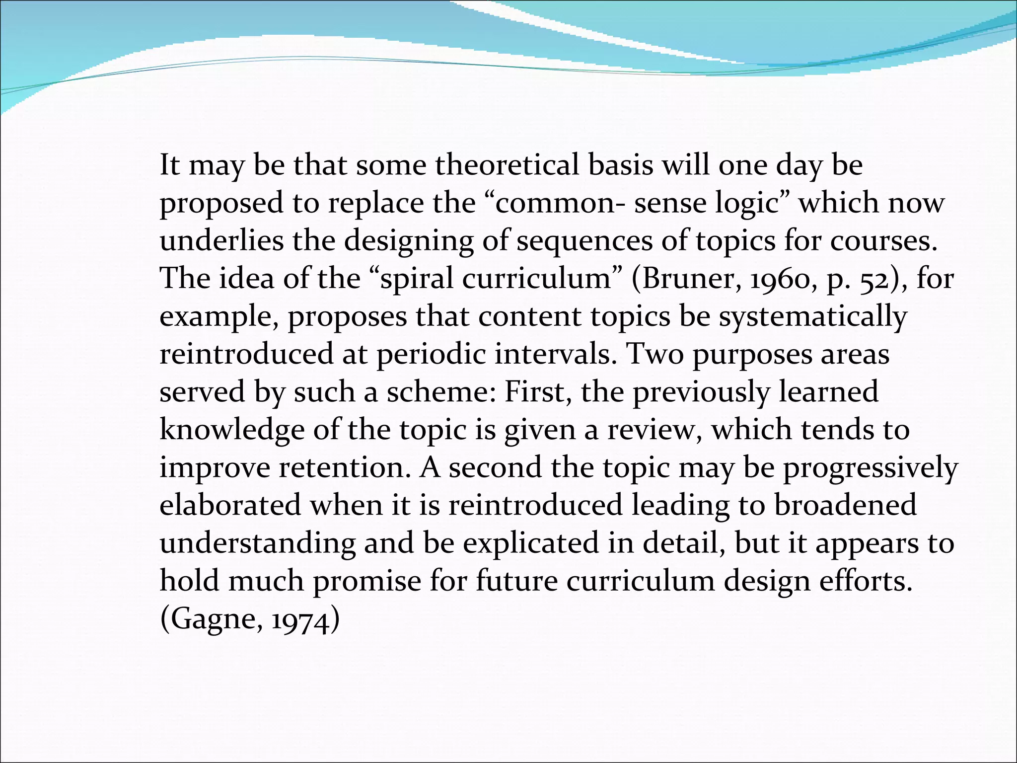 It may be that some theoretical basis will one day be proposed to replace the “common- sense logic” which now underlies the designing of sequences of topics for courses. The idea of the “spiral curriculum” (Bruner, 1960, p. 52), for example, proposes that content topics be systematically reintroduced at periodic intervals. Two purposes areas served by such a scheme: First, the previously learned knowledge of the topic is given a review, which tends to improve retention. A second the topic may be progressively elaborated when it is reintroduced leading to broadened understanding and be explicated in detail, but it appears to hold much promise for future curriculum design efforts. (Gagne, 1974) 