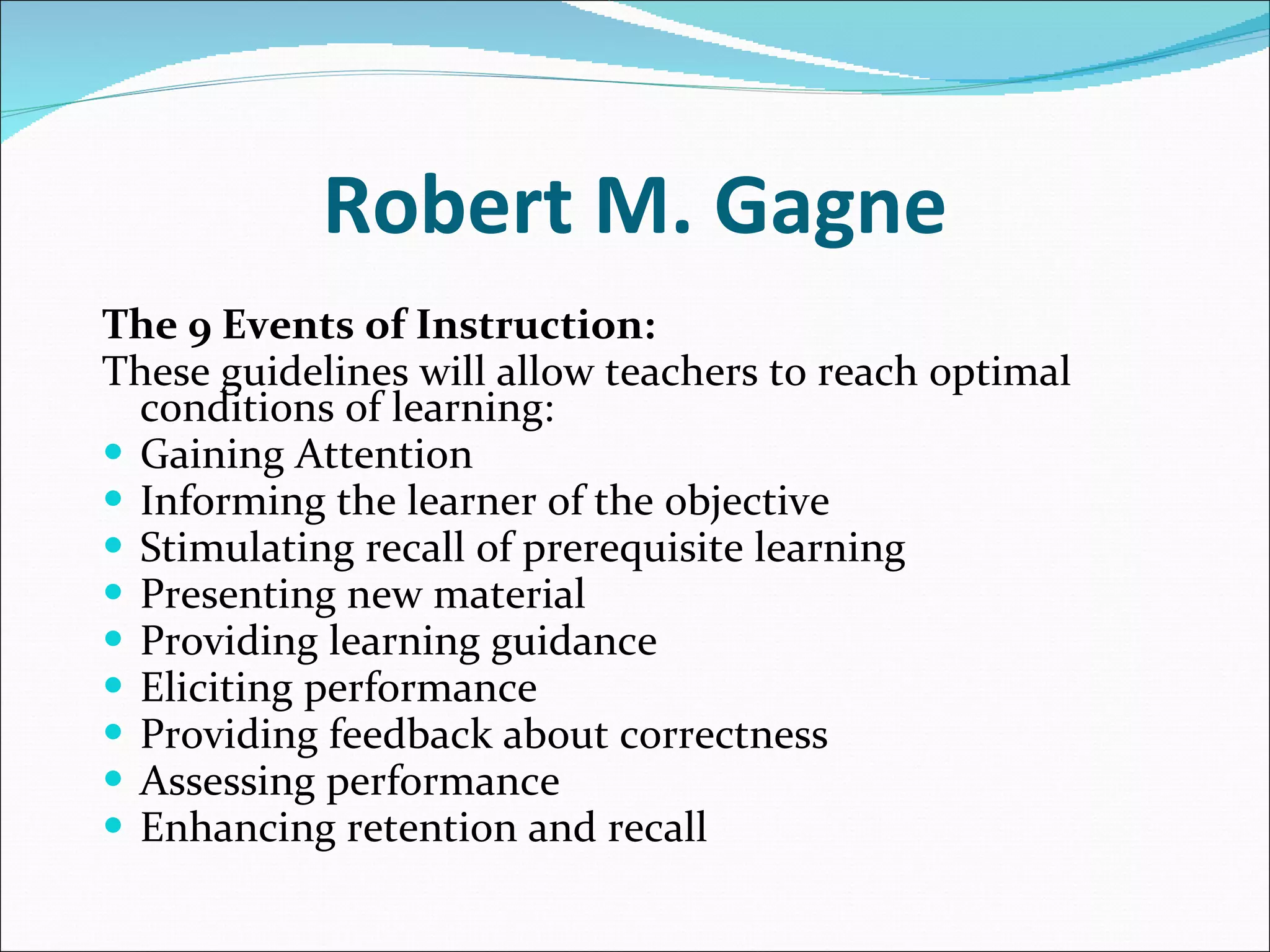 Robert M. Gagne The 9 Events of Instruction:   These guidelines will allow teachers to reach optimal conditions of learning: Gaining Attention  Informing the learner of the objective  Stimulating recall of prerequisite learning  Presenting new material  Providing learning guidance  Eliciting performance  Providing feedback about correctness  Assessing performance  Enhancing retention and recall  
