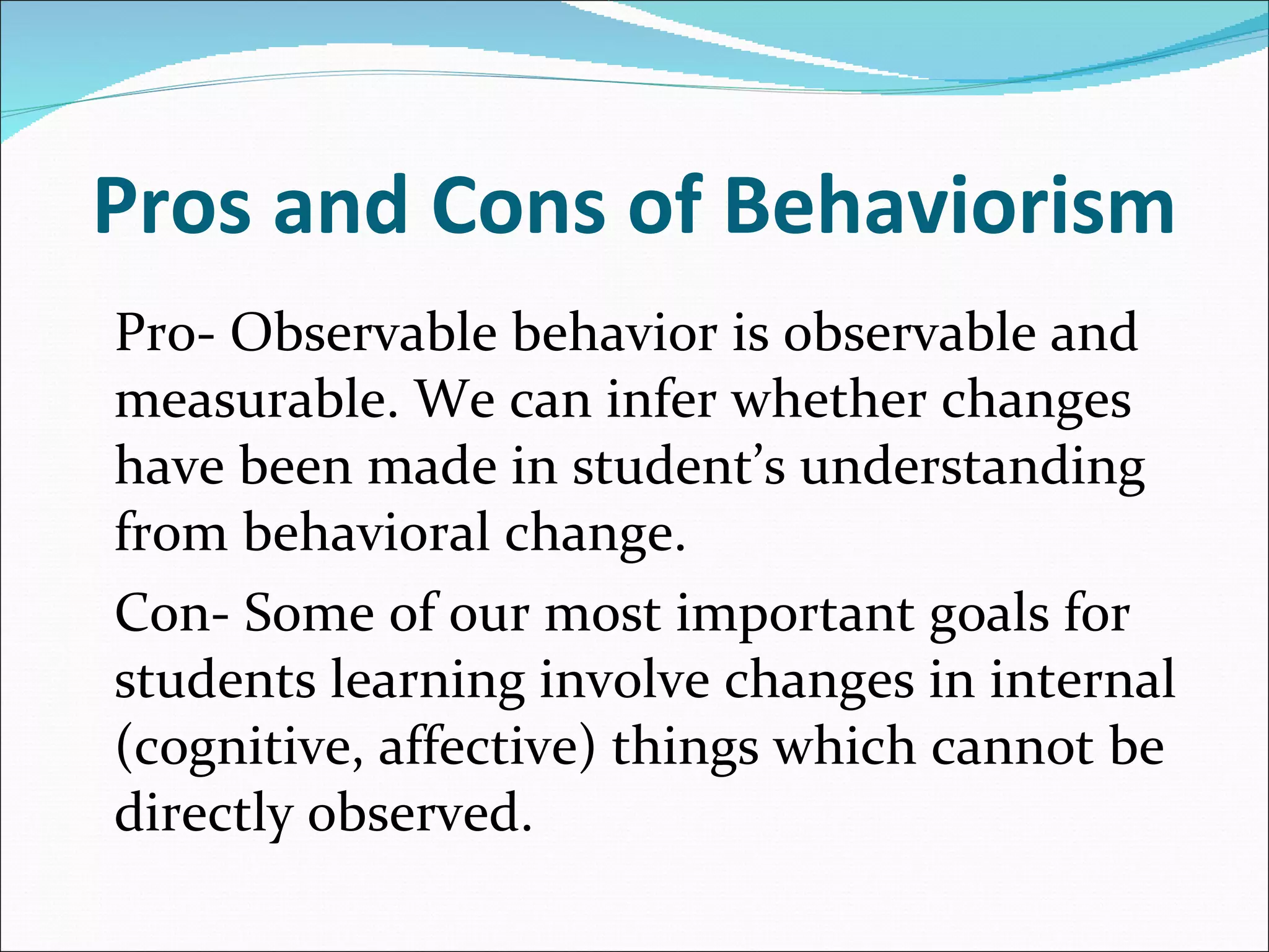 Pros and Cons of Behaviorism   Pro- Observable behavior is observable and measurable. We can infer whether changes have been made in student’s understanding from behavioral change. Con- Some of our most important goals for students learning involve changes in internal (cognitive, affective) things which cannot be directly observed. 