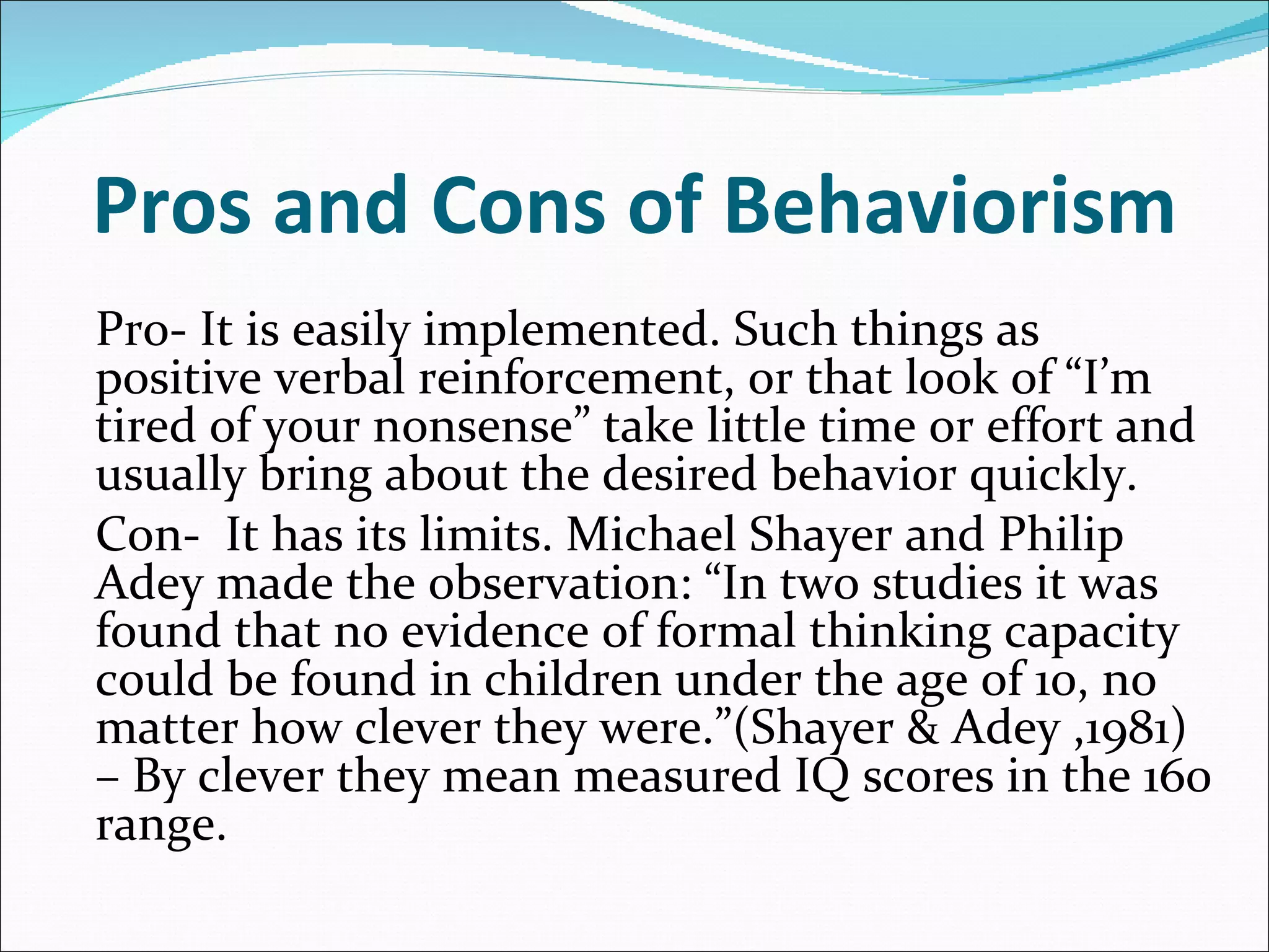 Pros and Cons of Behaviorism Pro- It is easily implemented. Such things as positive verbal reinforcement, or that look of “I’m tired of your nonsense” take little time or effort and usually bring about the desired behavior quickly. Con-  It has its limits. Michael Shayer and Philip Adey made the observation: “In two studies it was found that no evidence of formal thinking capacity could be found in children under the age of 10, no matter how clever they were.”(Shayer & Adey ,1981) – By clever they mean measured IQ scores in the 160 range.   