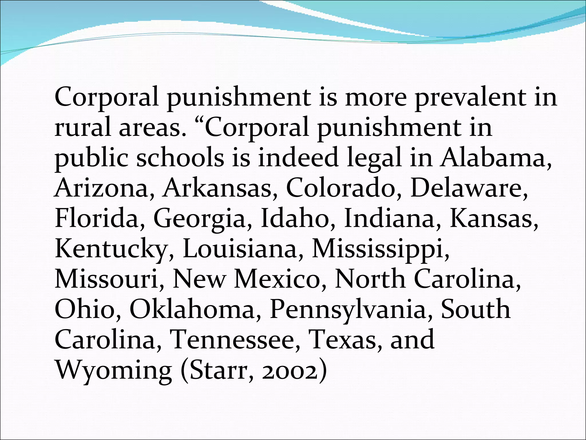 Corporal punishment is more prevalent in rural areas. “Corporal punishment in public schools is indeed legal in Alabama, Arizona, Arkansas, Colorado, Delaware, Florida, Georgia, Idaho, Indiana, Kansas, Kentucky, Louisiana, Mississippi, Missouri, New Mexico, North Carolina, Ohio, Oklahoma, Pennsylvania, South Carolina, Tennessee, Texas, and Wyoming (Starr, 2002) 