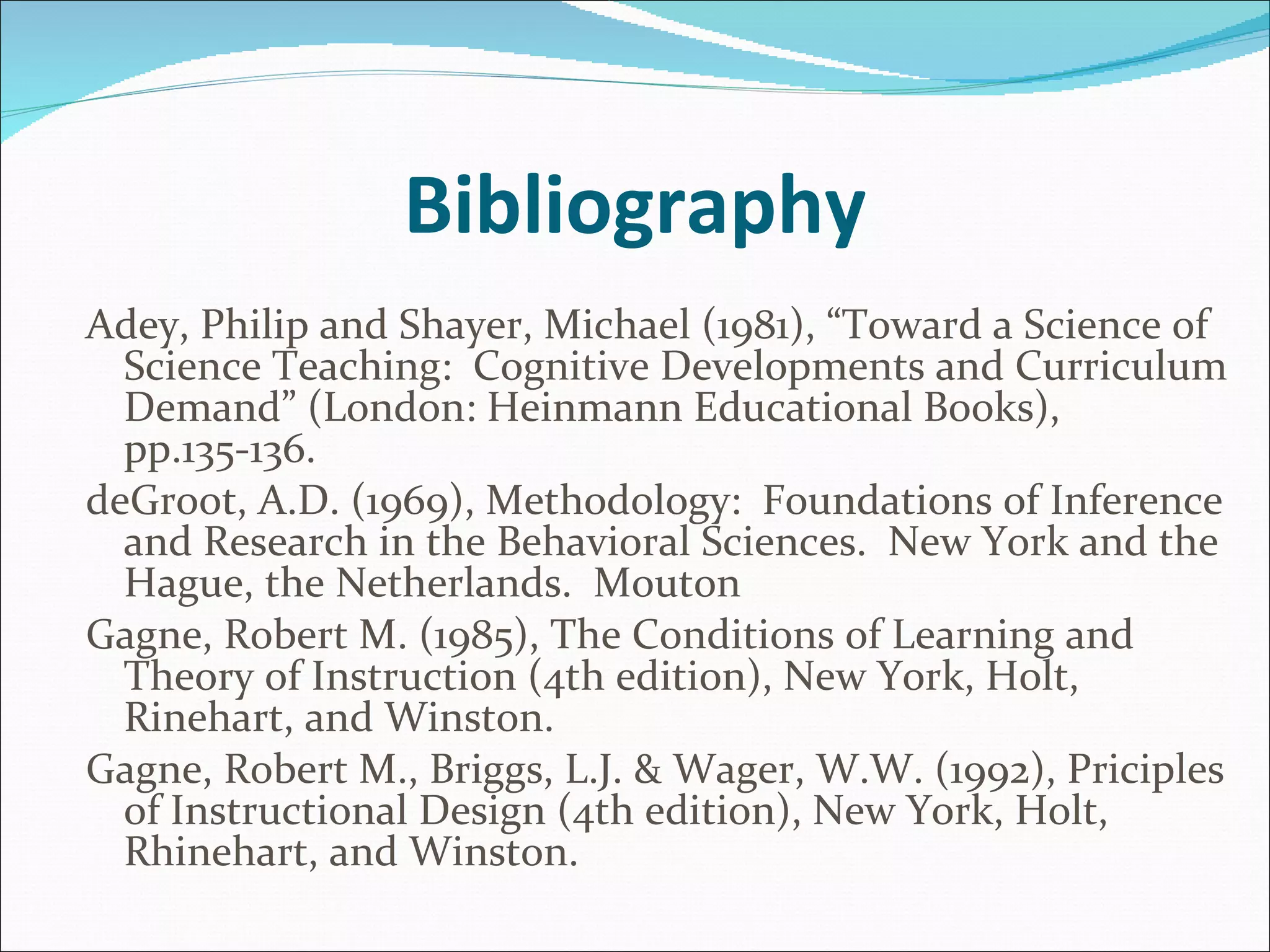 Bibliography Adey, Philip and Shayer, Michael (1981), “Toward a Science of Science Teaching:  Cognitive Developments and Curriculum Demand” (London: Heinmann Educational Books), pp.135-136.  deGroot, A.D. (1969), Methodology:  Foundations of Inference and Research in the Behavioral Sciences.  New York and the Hague, the Netherlands.  Mouton  Gagne, Robert M. (1985), The Conditions of Learning and Theory of Instruction (4th edition), New York, Holt, Rinehart, and Winston. Gagne, Robert M., Briggs, L.J. & Wager, W.W. (1992), Priciples of Instructional Design (4th edition), New York, Holt, Rhinehart, and Winston.   