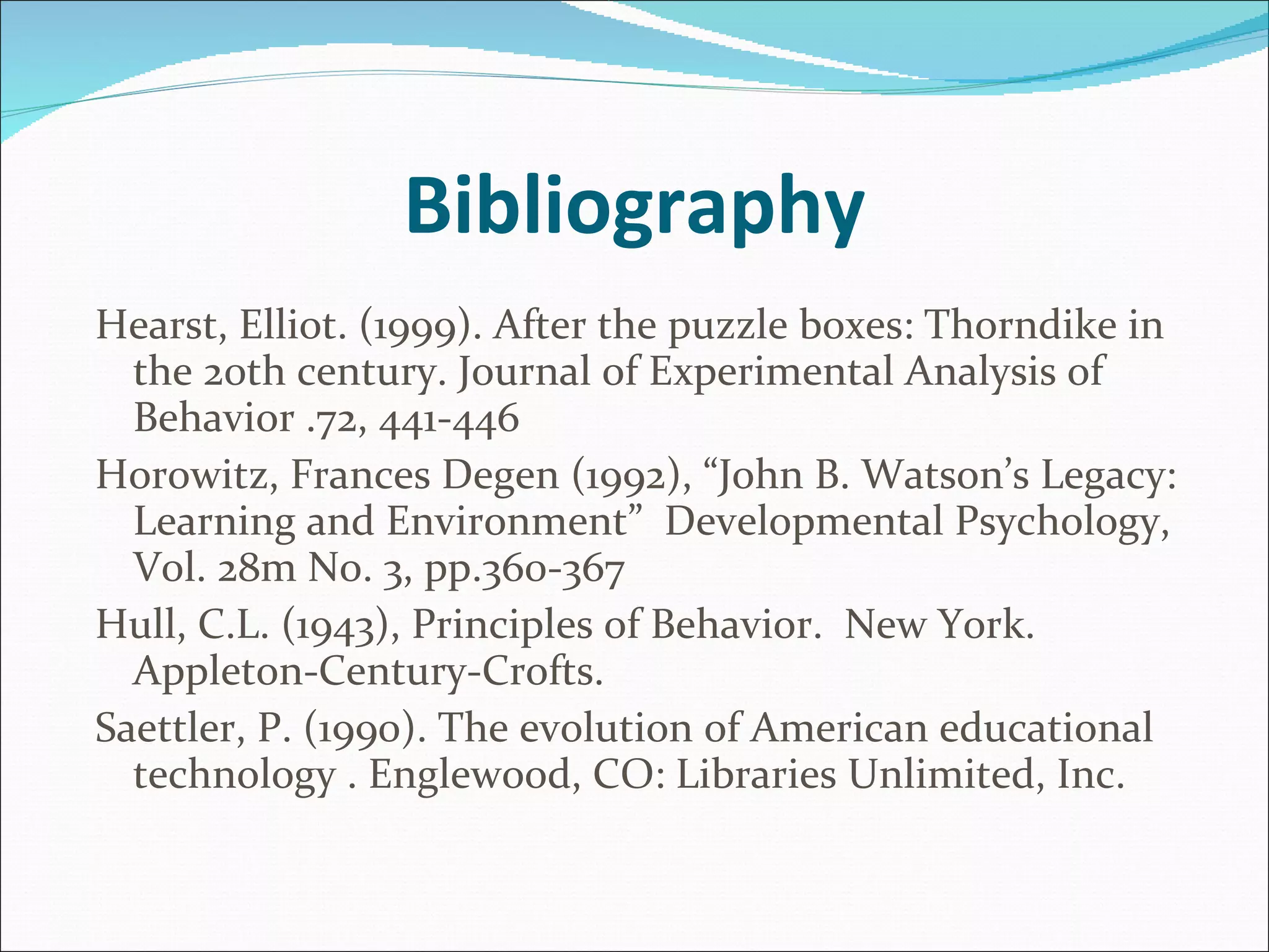 Bibliography Hearst, Elliot. (1999). After the puzzle boxes: Thorndike in the 20th century. Journal of Experimental Analysis of Behavior .72, 441-446 Horowitz, Frances Degen (1992), “John B. Watson’s Legacy:  Learning and Environment”  Developmental Psychology, V0l. 28m No. 3, pp.360-367  Hull, C.L. (1943), Principles of Behavior.  New York.  Appleton-Century-Crofts. Saettler, P. (1990). The evolution of American educational technology . Englewood, CO: Libraries Unlimited, Inc.   