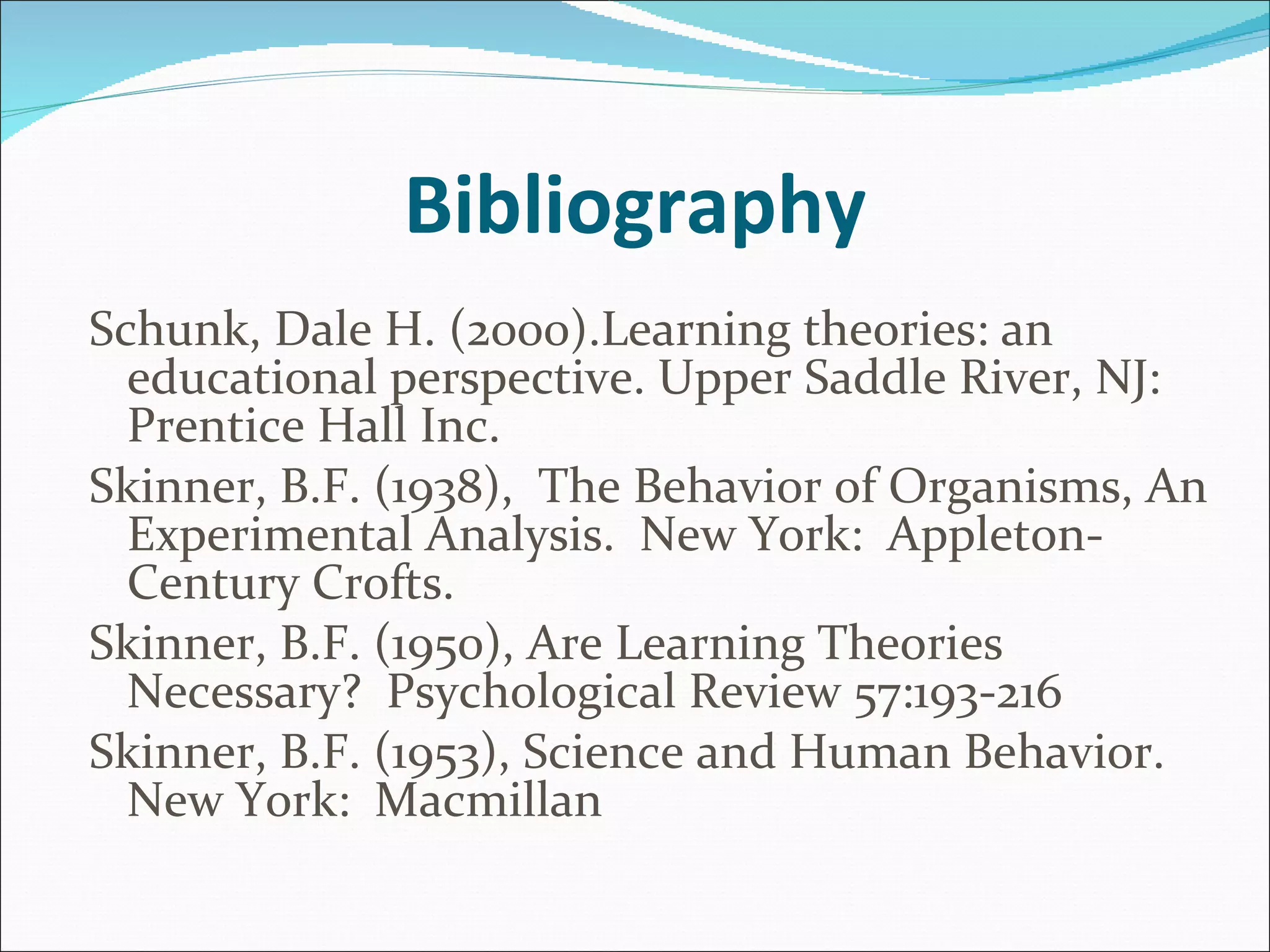 Bibliography Schunk, Dale H. (2000).Learning theories: an educational perspective. Upper Saddle River, NJ: Prentice Hall Inc. Skinner, B.F. (1938),  The Behavior of Organisms, An Experimental Analysis.  New York:  Appleton-Century Crofts. Skinner, B.F. (1950), Are Learning Theories Necessary?  Psychological Review 57:193-216  Skinner, B.F. (1953), Science and Human Behavior.  New York:  Macmillan 