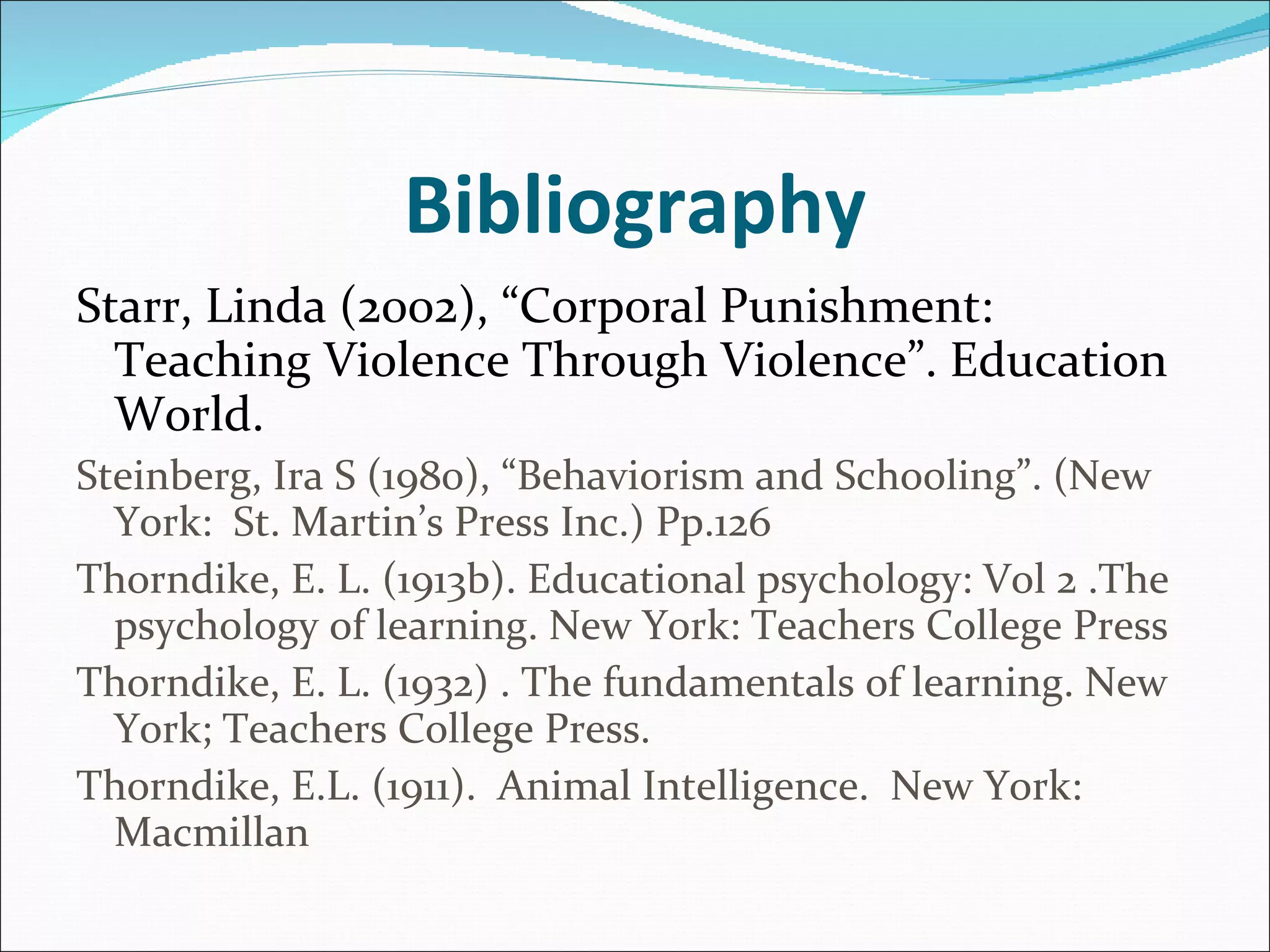 Bibliography Starr, Linda (2002), “Corporal Punishment:  Teaching Violence Through Violence”. Education World.   Steinberg, Ira S (1980), “Behaviorism and Schooling”. (New York:  St. Martin’s Press Inc.) Pp.126  Thorndike, E. L. (1913b). Educational psychology: Vol 2 .The psychology of learning. New York: Teachers College Press Thorndike, E. L. (1932) . The fundamentals of learning. New York; Teachers College Press. Thorndike, E.L. (1911).  Animal Intelligence.  New York:  Macmillan   