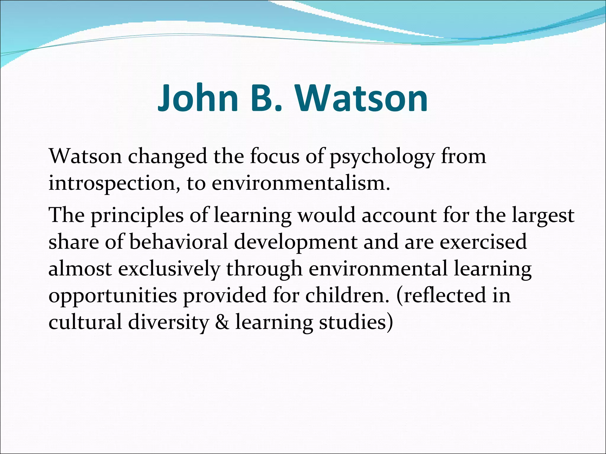 John B. Watson  Watson changed the focus of psychology from introspection, to environmentalism. The principles of learning would account for the largest share of behavioral development and are exercised almost exclusively through environmental learning opportunities provided for children. (reflected in cultural diversity & learning studies) 