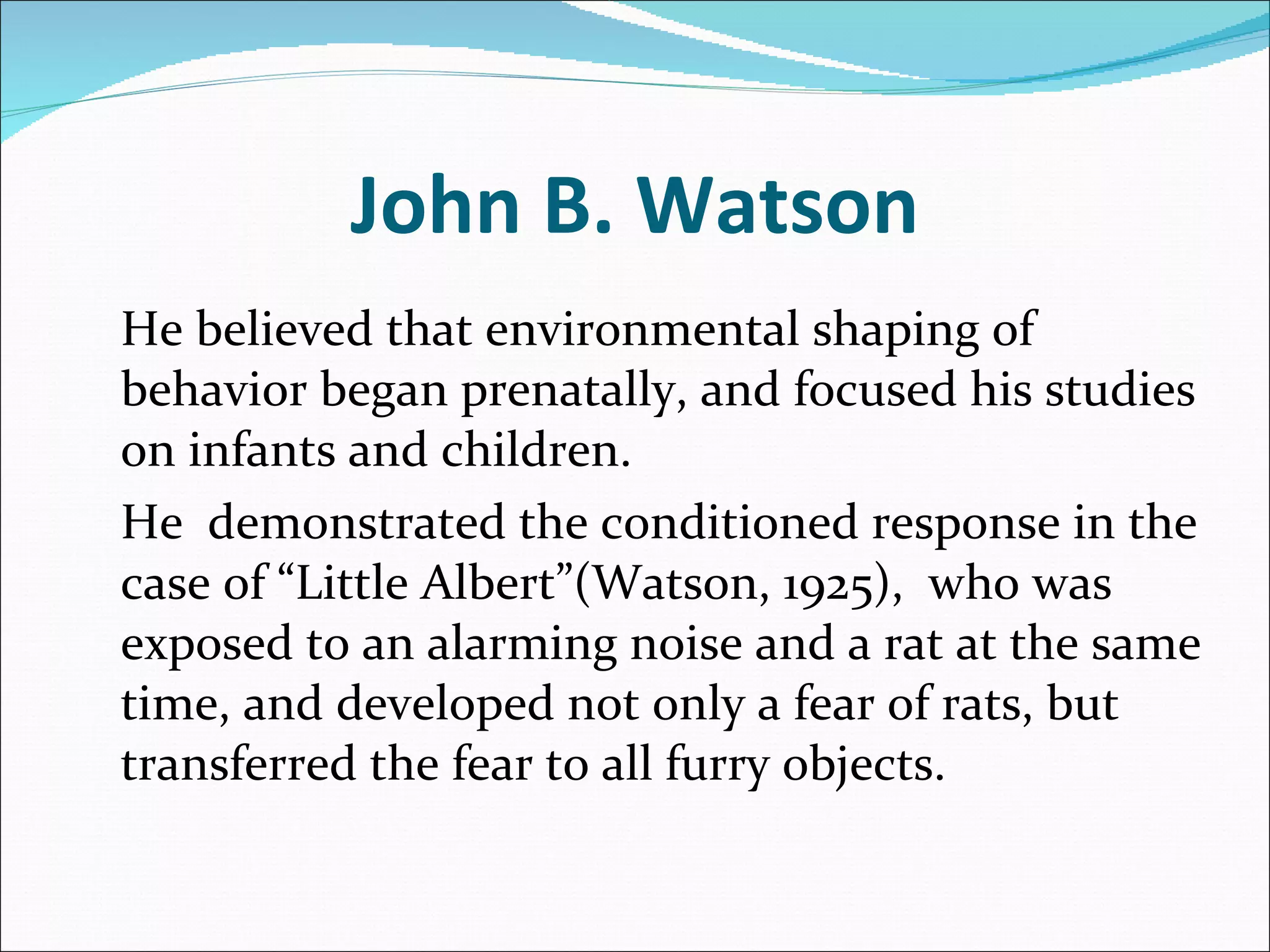 John B. Watson He believed that environmental shaping of behavior began prenatally, and focused his studies on infants and children.  He  demonstrated the conditioned response in the case of “Little Albert”(Watson, 1925),  who was exposed to an alarming noise and a rat at the same time, and developed not only a fear of rats, but transferred the fear to all furry objects. 