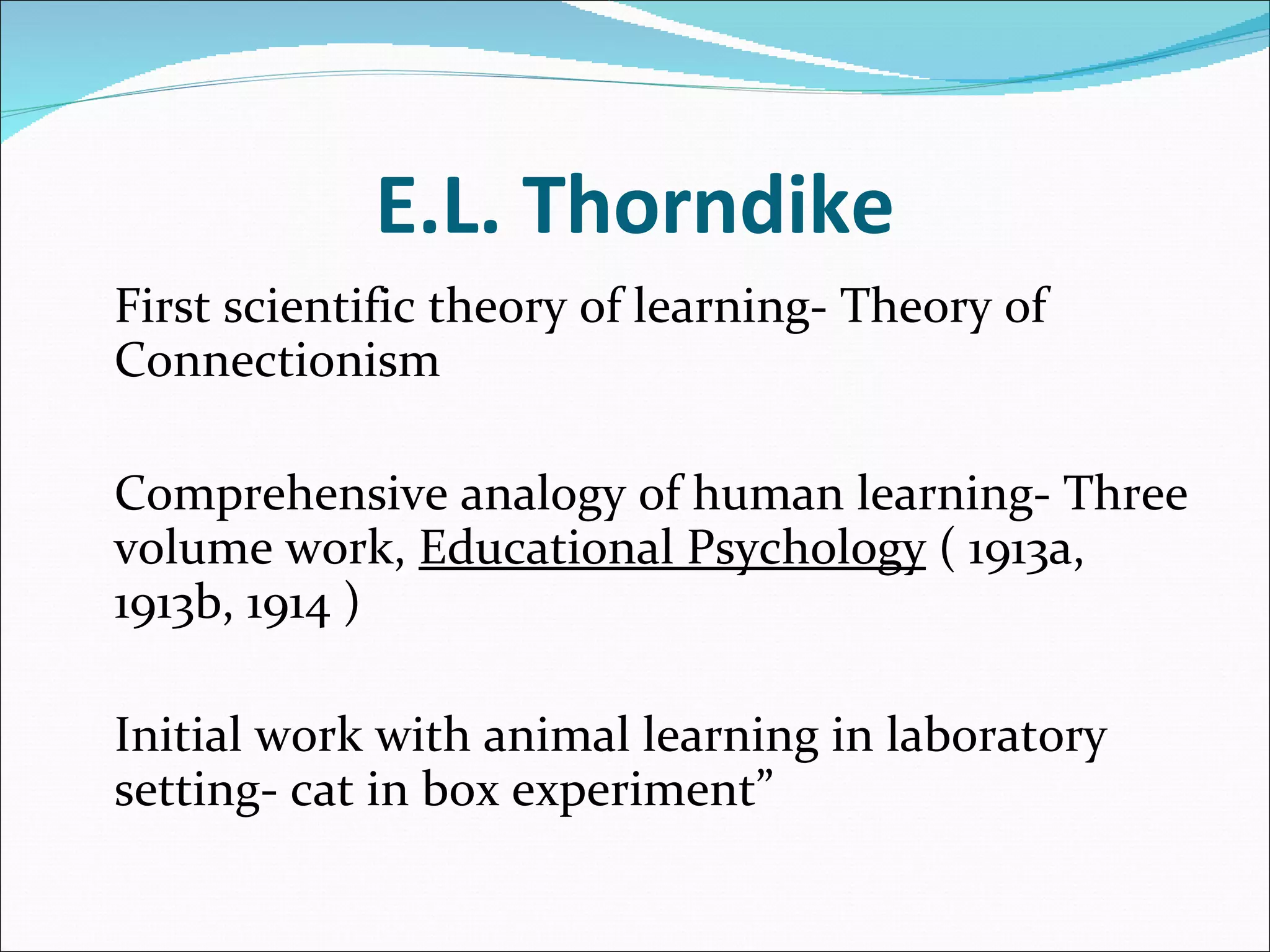 E.L. Thorndike First scientific theory of learning- Theory of Connectionism   Comprehensive analogy of human learning- Three volume work,  Educational Psychology  ( 1913a, 1913b, 1914 )   Initial work with animal learning in laboratory setting- cat in box experiment”   