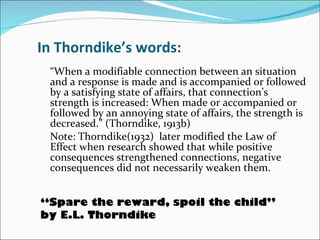 In Thorndike’s words: “ When a modifiable connection between an situation and a response is made and is accompanied or followed by a satisfying state of affairs, that connection’s strength is increased: When made or accompanied or followed by an annoying state of affairs, the strength is decreased.” (Thorndike, 1913b)  Note: Thorndike(1932)  later modified the Law of  Effect when research showed that while positive consequences strengthened connections, negative consequences did not necessarily weaken them.  “ Spare the reward, spoil the child”  by E.L. Thorndike 