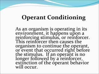 Operant Conditioning As an organism is operating in its environment, it happens upon a reinforcing stimulus, or reinforcer.  This reinforcer then causes the organism to continue the operant, or event that occurred right before the stimulus.  If an operant is no longer followed by a reinforcer, extinction of the operant behavior will occur. 