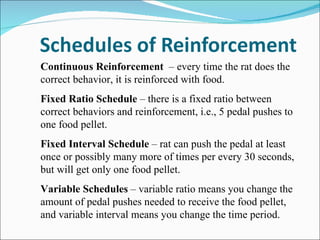 Continuous Reinforcement  – every time the rat does the correct behavior, it is reinforced with food. Fixed Ratio Schedule  – there is a fixed ratio between correct behaviors and reinforcement, i.e., 5 pedal pushes to one food pellet. Fixed Interval Schedule  – rat can push the pedal at least once or possibly many more of times per every 30 seconds, but will get only one food pellet. Variable Schedules  – variable ratio means you change the amount of pedal pushes needed to receive the food pellet, and variable interval means you change the time period. 
