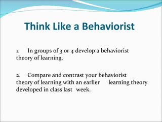 Think Like a Behaviorist 1. In groups of 3 or 4 develop a behaviorist  theory of learning. 2. Compare and contrast your behaviorist  theory of learning with an earlier  learning theory developed in class last  week. 