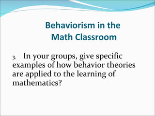 Behaviorism in the  Math Classroom 3. In your groups, give specific  examples of how behavior theories  are applied to the learning of  mathematics?   
