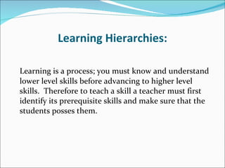 Learning Hierarchies: Learning is a process; you must know and understand lower level skills before advancing to higher level skills.  Therefore to teach a skill a teacher must first identify its prerequisite skills and make sure that the students posses them. 