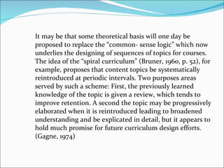 It may be that some theoretical basis will one day be proposed to replace the “common- sense logic” which now underlies the designing of sequences of topics for courses. The idea of the “spiral curriculum” (Bruner, 1960, p. 52), for example, proposes that content topics be systematically reintroduced at periodic intervals. Two purposes areas served by such a scheme: First, the previously learned knowledge of the topic is given a review, which tends to improve retention. A second the topic may be progressively elaborated when it is reintroduced leading to broadened understanding and be explicated in detail, but it appears to hold much promise for future curriculum design efforts. (Gagne, 1974) 