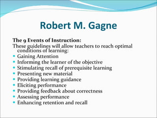 Robert M. Gagne The 9 Events of Instruction:   These guidelines will allow teachers to reach optimal conditions of learning: Gaining Attention  Informing the learner of the objective  Stimulating recall of prerequisite learning  Presenting new material  Providing learning guidance  Eliciting performance  Providing feedback about correctness  Assessing performance  Enhancing retention and recall  