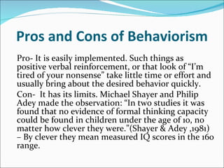 Pros and Cons of Behaviorism Pro- It is easily implemented. Such things as positive verbal reinforcement, or that look of “I’m tired of your nonsense” take little time or effort and usually bring about the desired behavior quickly. Con-  It has its limits. Michael Shayer and Philip Adey made the observation: “In two studies it was found that no evidence of formal thinking capacity could be found in children under the age of 10, no matter how clever they were.”(Shayer & Adey ,1981) – By clever they mean measured IQ scores in the 160 range.   