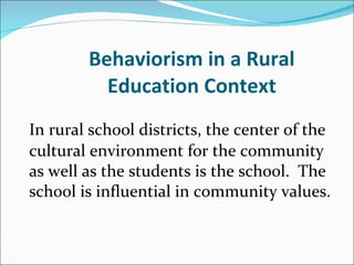Behaviorism in a Rural Education Context In rural school districts, the center of the cultural environment for the community as well as the students is the school.  The school is influential in community values.    