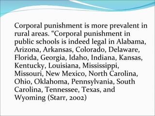 Corporal punishment is more prevalent in rural areas. “Corporal punishment in public schools is indeed legal in Alabama, Arizona, Arkansas, Colorado, Delaware, Florida, Georgia, Idaho, Indiana, Kansas, Kentucky, Louisiana, Mississippi, Missouri, New Mexico, North Carolina, Ohio, Oklahoma, Pennsylvania, South Carolina, Tennessee, Texas, and Wyoming (Starr, 2002) 