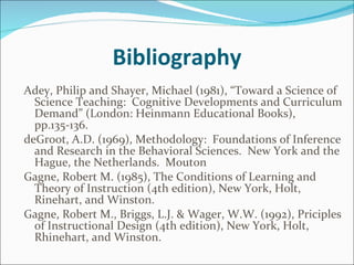 Bibliography Adey, Philip and Shayer, Michael (1981), “Toward a Science of Science Teaching:  Cognitive Developments and Curriculum Demand” (London: Heinmann Educational Books), pp.135-136.  deGroot, A.D. (1969), Methodology:  Foundations of Inference and Research in the Behavioral Sciences.  New York and the Hague, the Netherlands.  Mouton  Gagne, Robert M. (1985), The Conditions of Learning and Theory of Instruction (4th edition), New York, Holt, Rinehart, and Winston. Gagne, Robert M., Briggs, L.J. & Wager, W.W. (1992), Priciples of Instructional Design (4th edition), New York, Holt, Rhinehart, and Winston.   