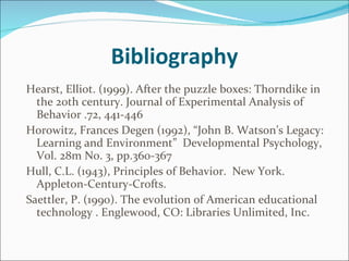 Bibliography Hearst, Elliot. (1999). After the puzzle boxes: Thorndike in the 20th century. Journal of Experimental Analysis of Behavior .72, 441-446 Horowitz, Frances Degen (1992), “John B. Watson’s Legacy:  Learning and Environment”  Developmental Psychology, V0l. 28m No. 3, pp.360-367  Hull, C.L. (1943), Principles of Behavior.  New York.  Appleton-Century-Crofts. Saettler, P. (1990). The evolution of American educational technology . Englewood, CO: Libraries Unlimited, Inc.   