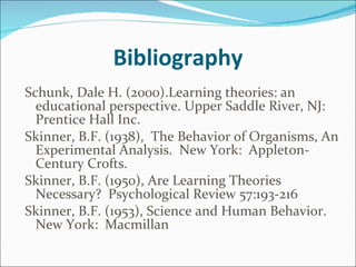 Bibliography Schunk, Dale H. (2000).Learning theories: an educational perspective. Upper Saddle River, NJ: Prentice Hall Inc. Skinner, B.F. (1938),  The Behavior of Organisms, An Experimental Analysis.  New York:  Appleton-Century Crofts. Skinner, B.F. (1950), Are Learning Theories Necessary?  Psychological Review 57:193-216  Skinner, B.F. (1953), Science and Human Behavior.  New York:  Macmillan 