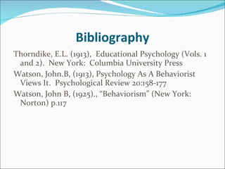 Bibliography Thorndike, E.L. (1913),  Educational Psychology (Vols. 1 and 2).  New York:  Columbia University Press  Watson, John.B, (1913), Psychology As A Behaviorist Views It.  Psychological Review 20:158-177 Watson, John B, (1925)., “Behaviorism” (New York: Norton) p.117 
