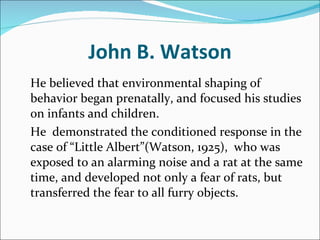 John B. Watson He believed that environmental shaping of behavior began prenatally, and focused his studies on infants and children.  He  demonstrated the conditioned response in the case of “Little Albert”(Watson, 1925),  who was exposed to an alarming noise and a rat at the same time, and developed not only a fear of rats, but transferred the fear to all furry objects. 