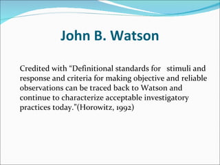 John B. Watson   Credited with “Definitional standards for  stimuli and response and criteria for making objective and reliable observations can be traced back to Watson and continue to characterize acceptable investigatory practices today.”(Horowitz, 1992) 