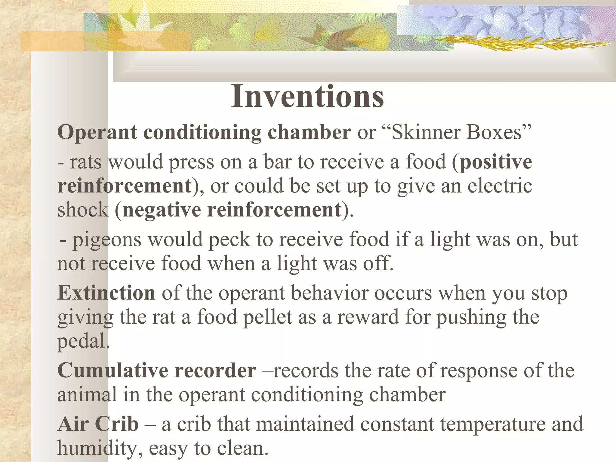 Inventions
Operant conditioning chamber or “Skinner Boxes”
- rats would press on a bar to receive a food (positive
reinforcement), or could be set up to give an electric
shock (negative reinforcement).
- pigeons would peck to receive food if a light was on, but
not receive food when a light was off.
Extinction of the operant behavior occurs when you stop
giving the rat a food pellet as a reward for pushing the
pedal.
Cumulative recorder –records the rate of response of the
animal in the operant conditioning chamber
Air Crib – a crib that maintained constant temperature and
humidity, easy to clean.
 