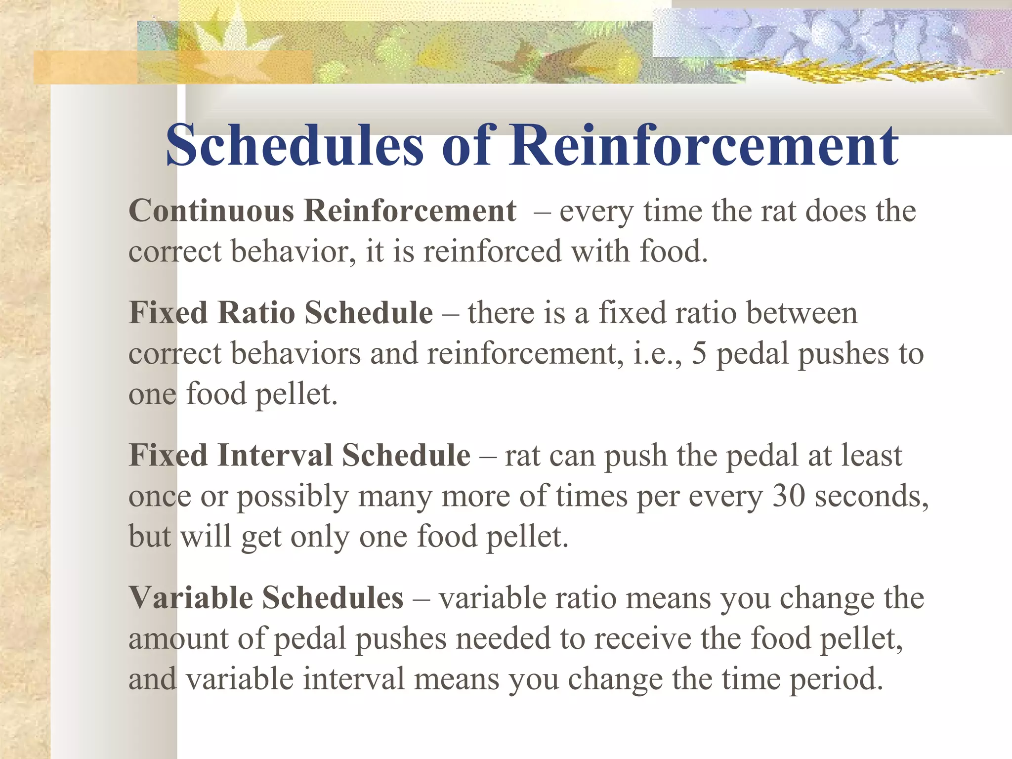 Schedules of Reinforcement
Continuous Reinforcement – every time the rat does the
correct behavior, it is reinforced with food.
Fixed Ratio Schedule – there is a fixed ratio between
correct behaviors and reinforcement, i.e., 5 pedal pushes to
one food pellet.
Fixed Interval Schedule – rat can push the pedal at least
once or possibly many more of times per every 30 seconds,
but will get only one food pellet.
Variable Schedules – variable ratio means you change the
amount of pedal pushes needed to receive the food pellet,
and variable interval means you change the time period.
 